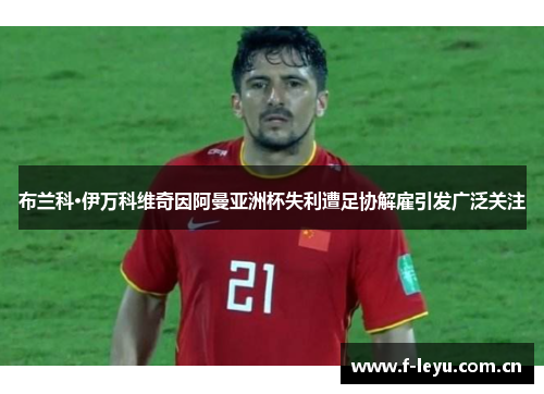 布兰科·伊万科维奇因阿曼亚洲杯失利遭足协解雇引发广泛关注