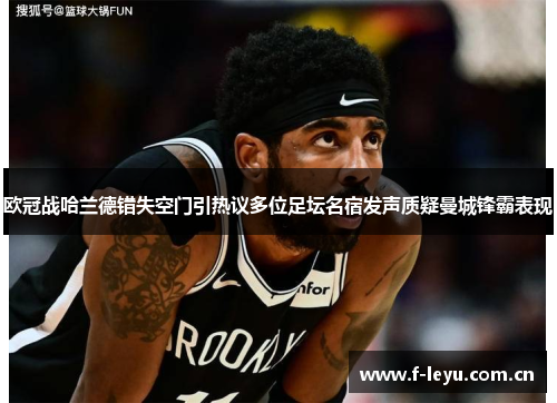欧冠战哈兰德错失空门引热议多位足坛名宿发声质疑曼城锋霸表现