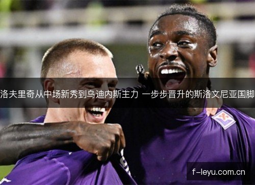 洛夫里奇从中场新秀到乌迪内斯主力 一步步晋升的斯洛文尼亚国脚 洛夫里奇从中场新秀到乌迪内斯主力 一步步晋升的斯洛文尼亚国脚