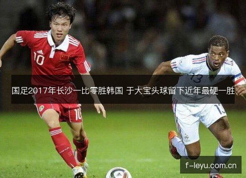国足2017年长沙一比零胜韩国 于大宝头球留下近年最硬一胜 国足2017年长沙一比零胜韩国 于大宝头球留下近年最硬一胜